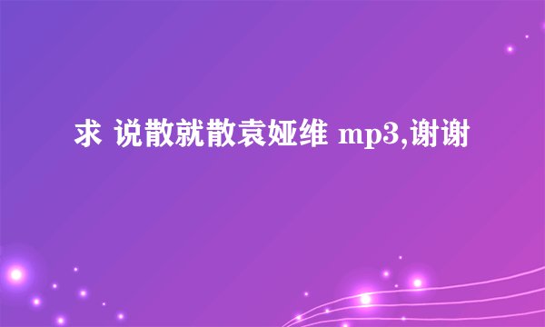 求 说散就散袁娅维 mp3,谢谢