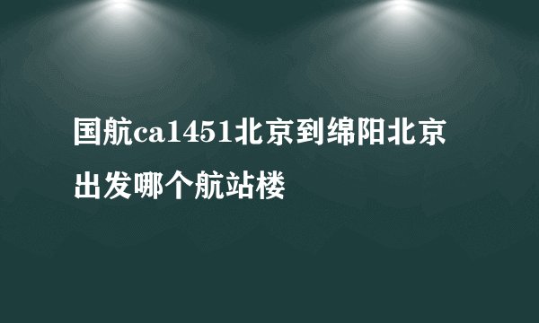 国航ca1451北京到绵阳北京出发哪个航站楼