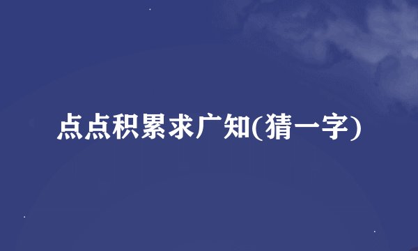 点点积累求广知(猜一字)