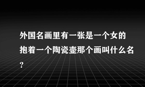 外国名画里有一张是一个女的抱着一个陶瓷壶那个画叫什么名？