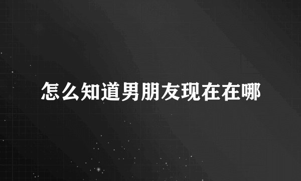 怎么知道男朋友现在在哪