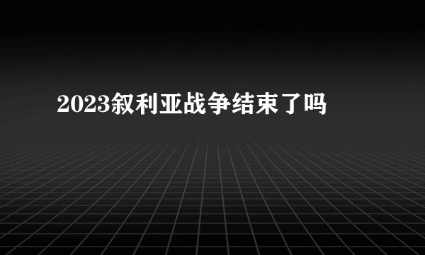 2023叙利亚战争结束了吗