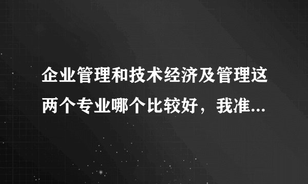 企业管理和技术经济及管理这两个专业哪个比较好，我准备2012考研，考哪个专业更好呢？请好心人帮我解答一