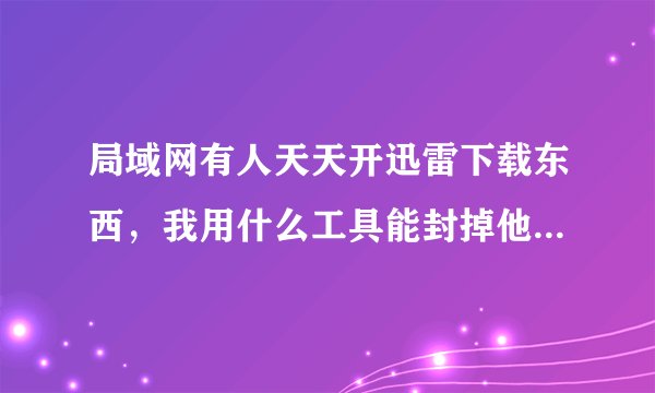 局域网有人天天开迅雷下载东西，我用什么工具能封掉他的迅雷呢，还大家个良好的网络环境。
