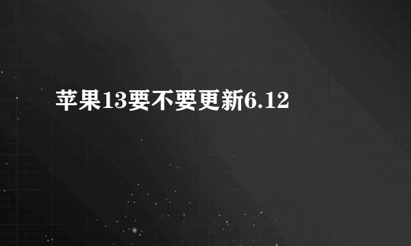 苹果13要不要更新6.12