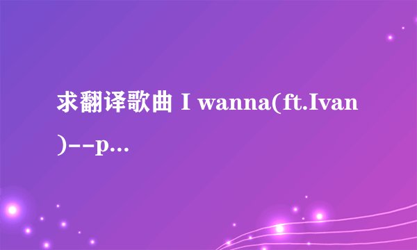 求翻译歌曲 I wanna(ft.Ivan)--plucky xiong 要英文歌词