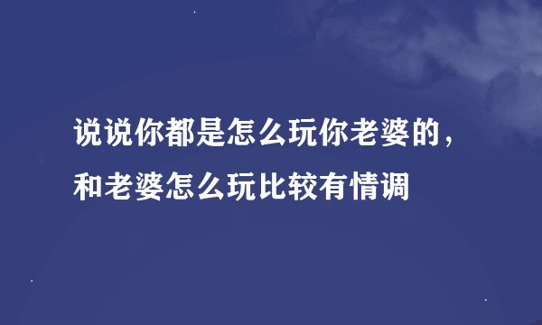 说说你都是怎么玩你老婆的，和老婆怎么玩比较有情调