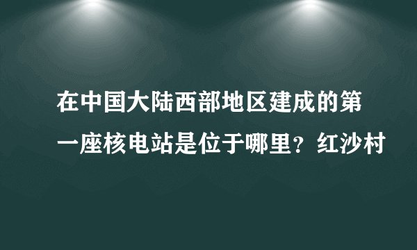 在中国大陆西部地区建成的第一座核电站是位于哪里？红沙村