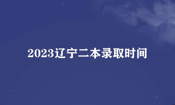 2023辽宁二本录取时间