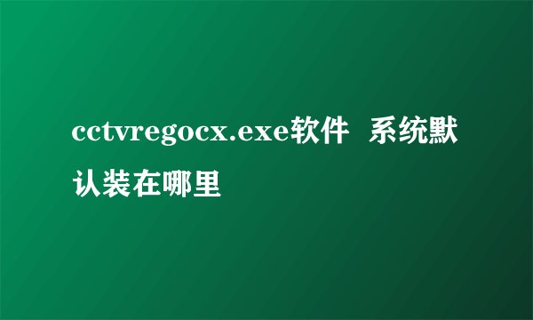 cctvregocx.exe软件  系统默认装在哪里