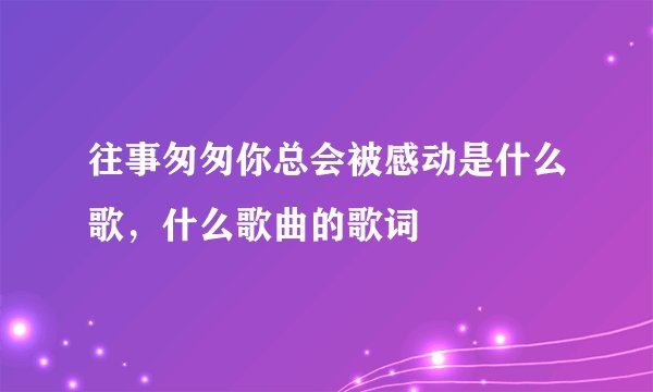 往事匆匆你总会被感动是什么歌，什么歌曲的歌词