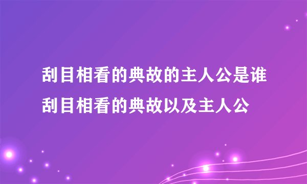 刮目相看的典故的主人公是谁刮目相看的典故以及主人公