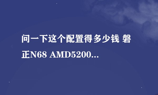 问一下这个配置得多少钱 磐正N68 AMD5200 19液晶屏 2G内存 500G硬盘 普通键盘鼠标套装 音箱及DVD 普通机箱