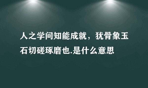 人之学问知能成就，犹骨象玉石切磋琢磨也.是什么意思