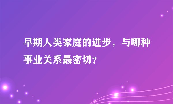 早期人类家庭的进步，与哪种事业关系最密切？