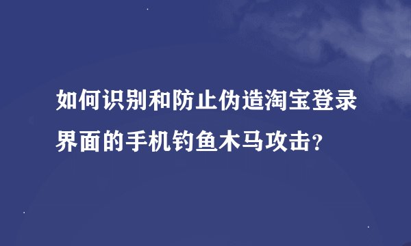 如何识别和防止伪造淘宝登录界面的手机钓鱼木马攻击？
