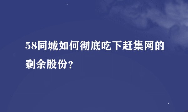 58同城如何彻底吃下赶集网的剩余股份？