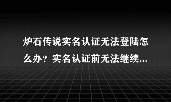 炉石传说实名认证无法登陆怎么办？实名认证前无法继续游戏解决方法