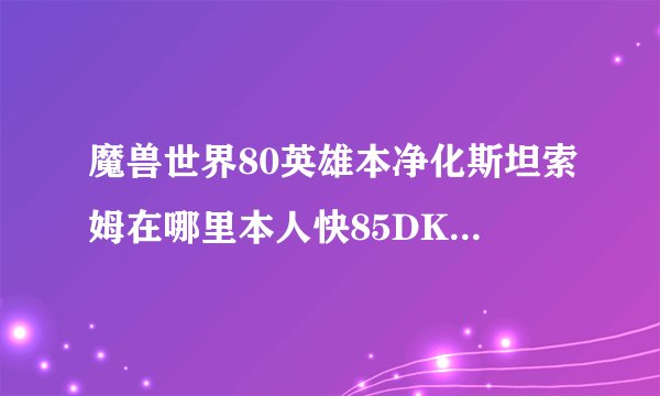 魔兽世界80英雄本净化斯坦索姆在哪里本人快85DK了想去刷条龙！