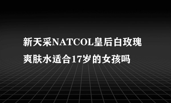 新天采NATCOL皇后白玫瑰爽肤水适合17岁的女孩吗