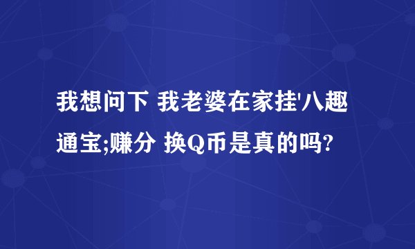 我想问下 我老婆在家挂'八趣通宝;赚分 换Q币是真的吗?