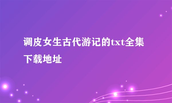 调皮女生古代游记的txt全集下载地址