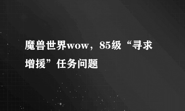 魔兽世界wow，85级“寻求增援”任务问题