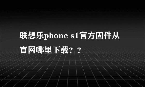 联想乐phone s1官方固件从官网哪里下载？？