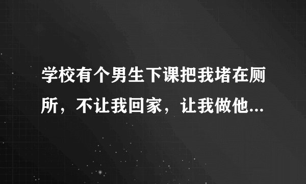 学校有个男生下课把我堵在厕所，不让我回家，让我做他女朋友，我不认识他，怎么办？他让我考虑几天，他...