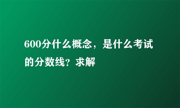 600分什么概念，是什么考试的分数线？求解