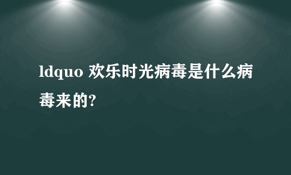ldquo 欢乐时光病毒是什么病毒来的?