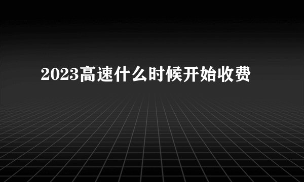 2023高速什么时候开始收费