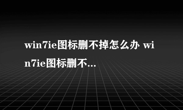 win7ie图标删不掉怎么办 win7ie图标删不掉如何解决