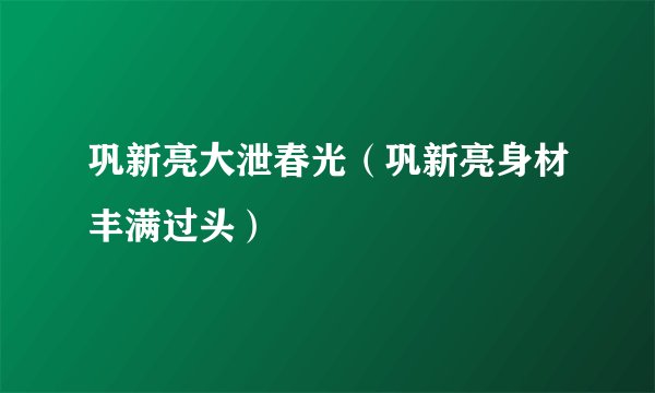 巩新亮大泄春光（巩新亮身材丰满过头）