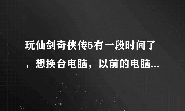 玩仙剑奇侠传5有一段时间了，想换台电脑，以前的电脑有点卡，如何才能把以前玩过的存档完整地复制下来？