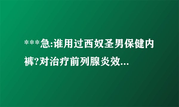 ***急:谁用过西奴圣男保健内裤?对治疗前列腺炎效果如何?