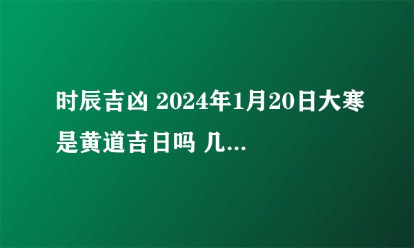时辰吉凶 2024年1月20日大寒是黄道吉日吗 几点吉利?