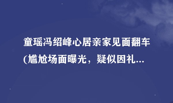 童瑶冯绍峰心居亲家见面翻车(尴尬场面曝光，疑似因礼金问题引发争执！)