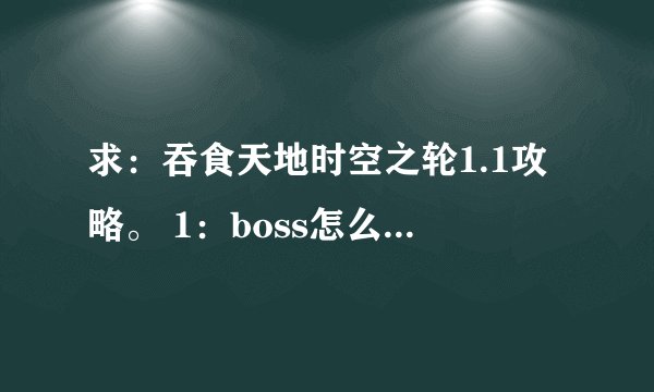 求：吞食天地时空之轮1.1攻略。 1：boss怎么卡。2：前期怎么见村长3：越详细越好4：不要复制