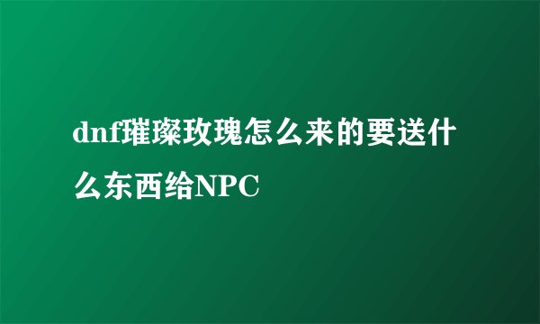 dnf璀璨玫瑰怎么来的要送什么东西给NPC