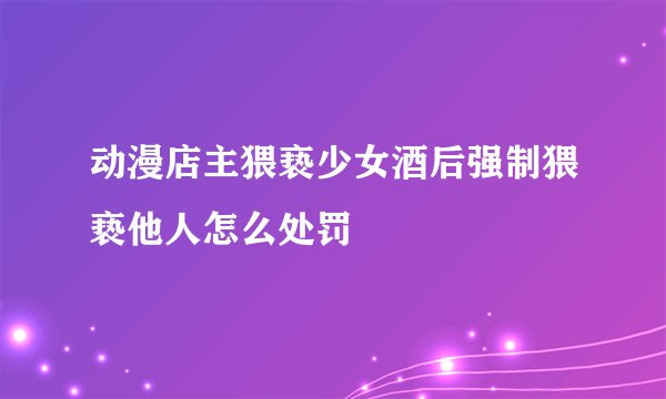 动漫店主猥亵少女酒后强制猥亵他人怎么处罚