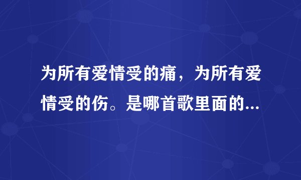 为所有爱情受的痛，为所有爱情受的伤。是哪首歌里面的？不知道歌词写错了没有，我也搞忘了