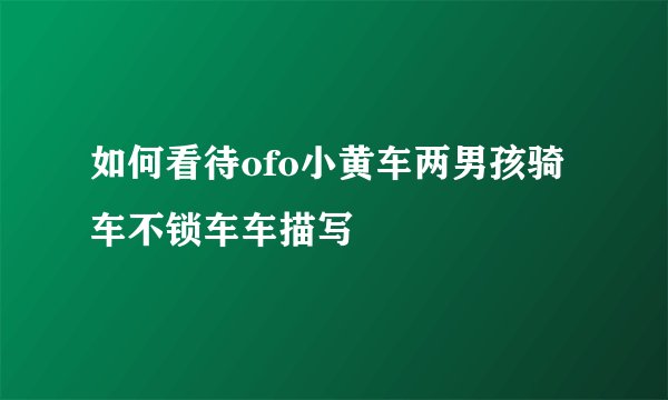 如何看待ofo小黄车两男孩骑车不锁车车描写