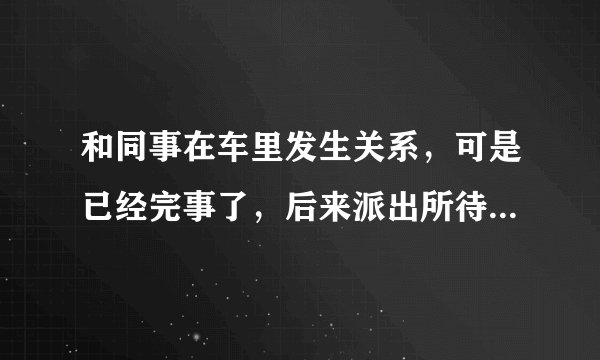 和同事在车里发生关系，可是已经完事了，后来派出所待着了，发现地上有好多纸，说要拘留，罚款3000