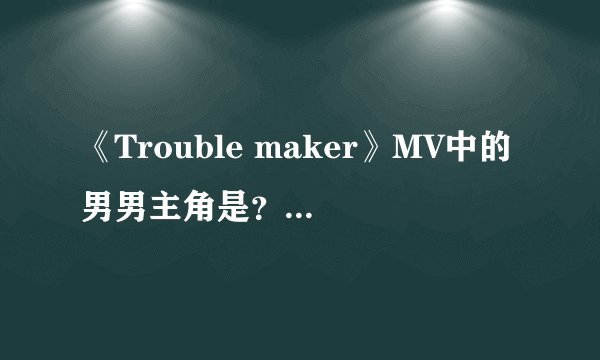 《Trouble maker》MV中的男男主角是？mv最后讲的什么