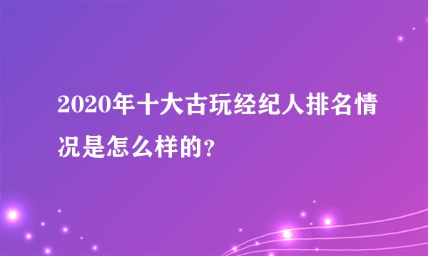 2020年十大古玩经纪人排名情况是怎么样的？