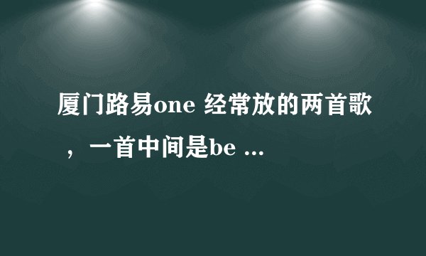 厦门路易one 经常放的两首歌 ，一首中间是be my girl 还有一首是be are be are no？ 求高手给歌名。。。