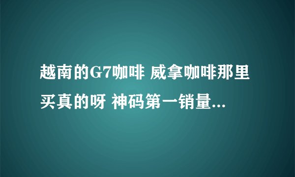 越南的G7咖啡 威拿咖啡那里买真的呀 神码第一销量的店都是假的 具体就自己淘宝搜搜第一名的G7咖啡