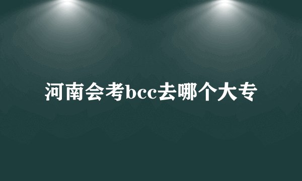 河南会考bcc去哪个大专