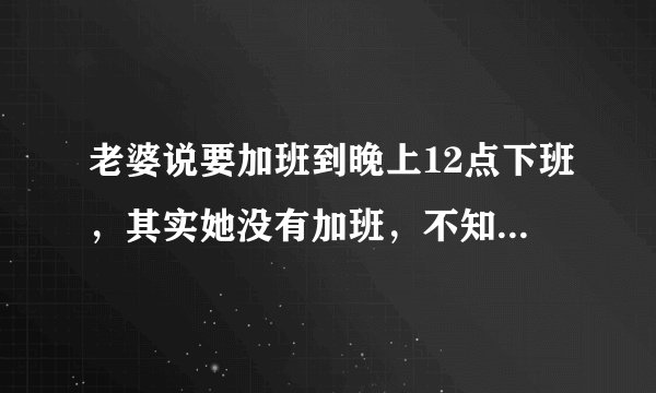 老婆说要加班到晚上12点下班，其实她没有加班，不知道她想干嘛。我该怎么办。要不要拆穿她？